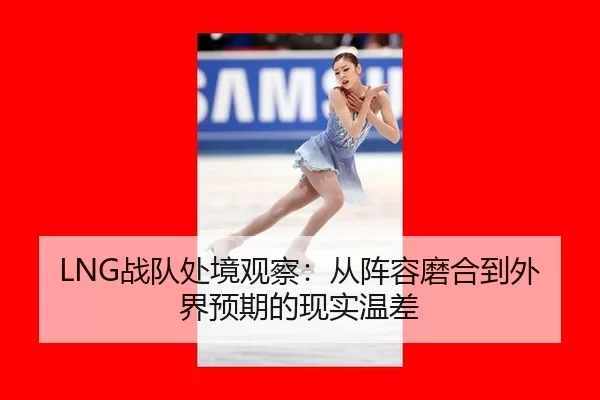 LNG战队处境观察：从阵容磨合到外界预期的现实温差